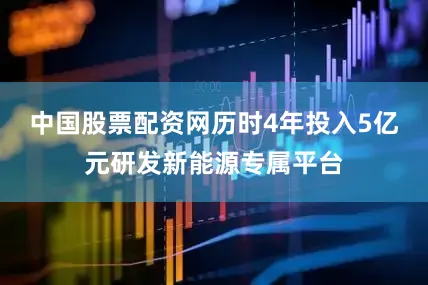 中国股票配资网历时4年投入5亿元研发新能源专属平台