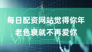 每日配资网站觉得你年老色衰就不再爱你