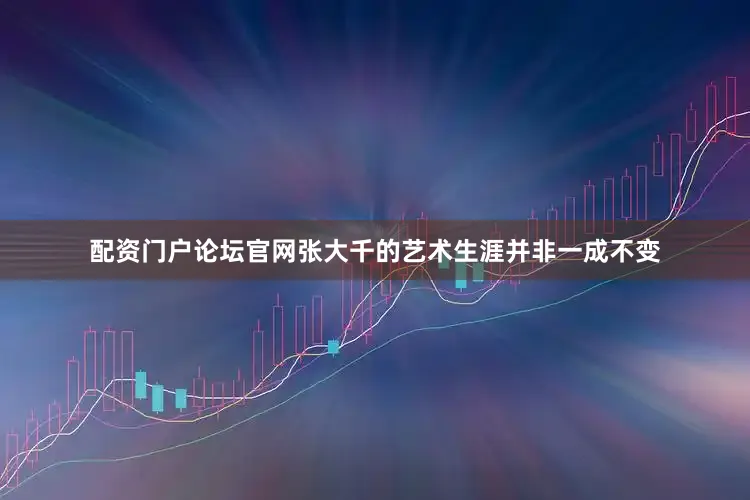 配资门户论坛官网张大千的艺术生涯并非一成不变