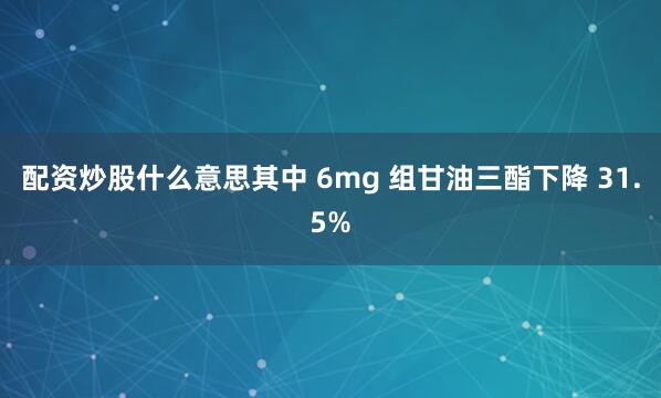 配资炒股什么意思其中 6mg 组甘油三酯下降 31.5%