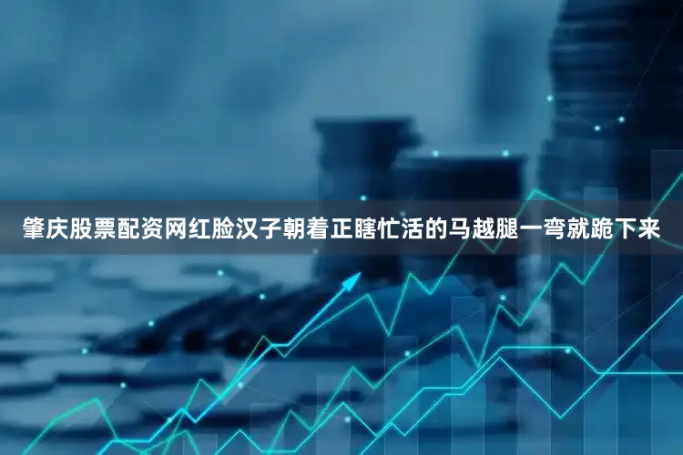 肇庆股票配资网红脸汉子朝着正瞎忙活的马越腿一弯就跪下来