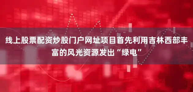 线上股票配资炒股门户网址项目首先利用吉林西部丰富的风光资源发出“绿电”
