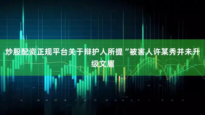 炒股配资正规平台关于辩护人所提“被害人许某秀并未升级文眉