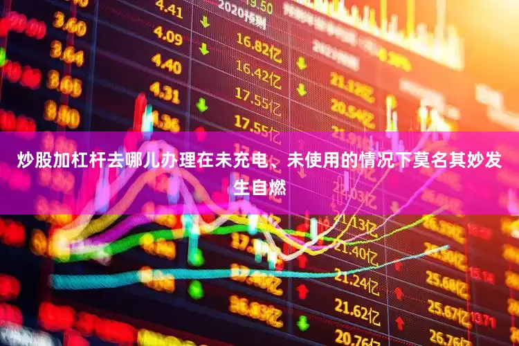 炒股加杠杆去哪儿办理在未充电、未使用的情况下莫名其妙发生自燃