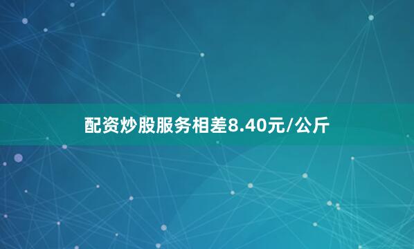 配资炒股服务相差8.40元/公斤