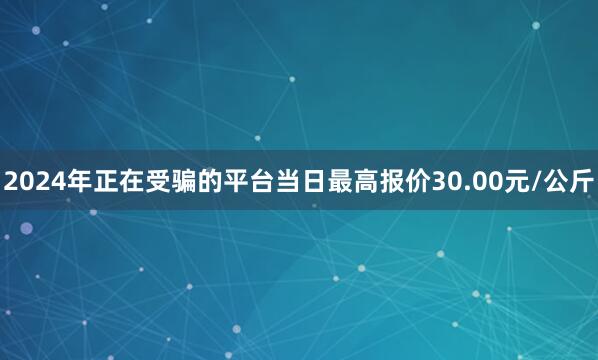 2024年正在受骗的平台当日最高报价30.00元/公斤