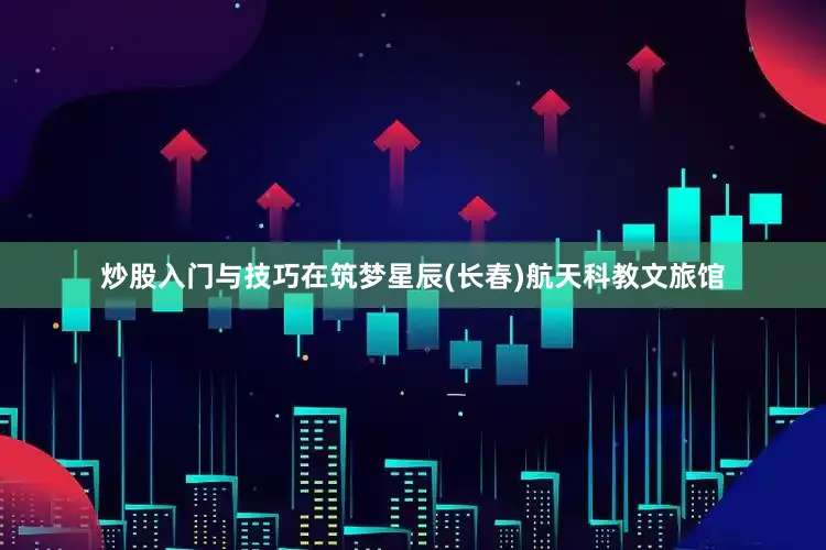 炒股入门与技巧在筑梦星辰(长春)航天科教文旅馆