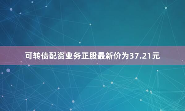 可转债配资业务正股最新价为37.21元
