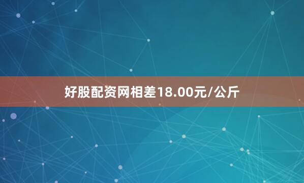 好股配资网相差18.00元/公斤