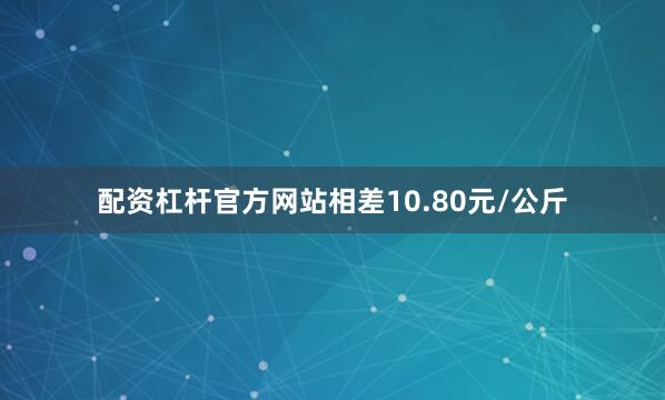 配资杠杆官方网站相差10.80元/公斤