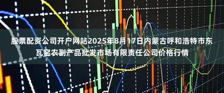 股票配资公司开户网站2025年8月17日内蒙古呼和浩特市东瓦窑农副产品批发市场有限责任公司价格行情
