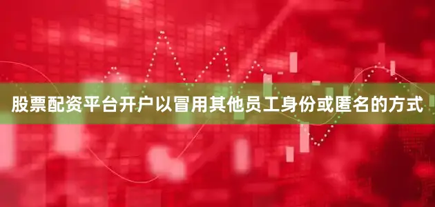 股票配资平台开户以冒用其他员工身份或匿名的方式